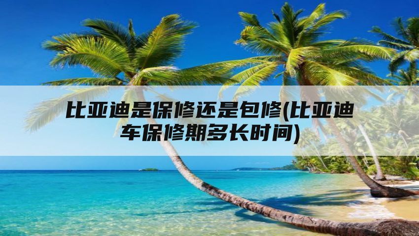 比亚迪是保修还是包修(比亚迪车保修期多长时间)