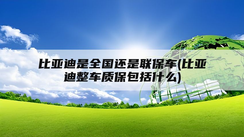 比亚迪是全国还是联保车(比亚迪整车质保包括什么)