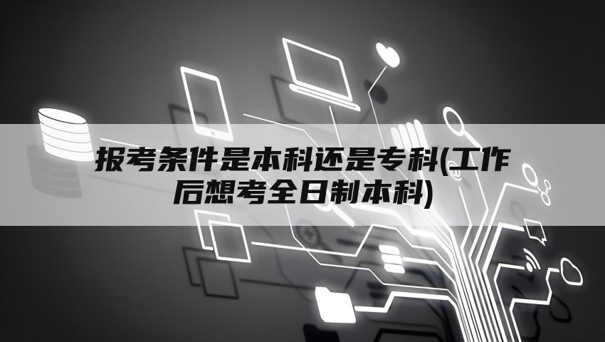 报考条件是本科还是专科(工作后想考全日制本科)