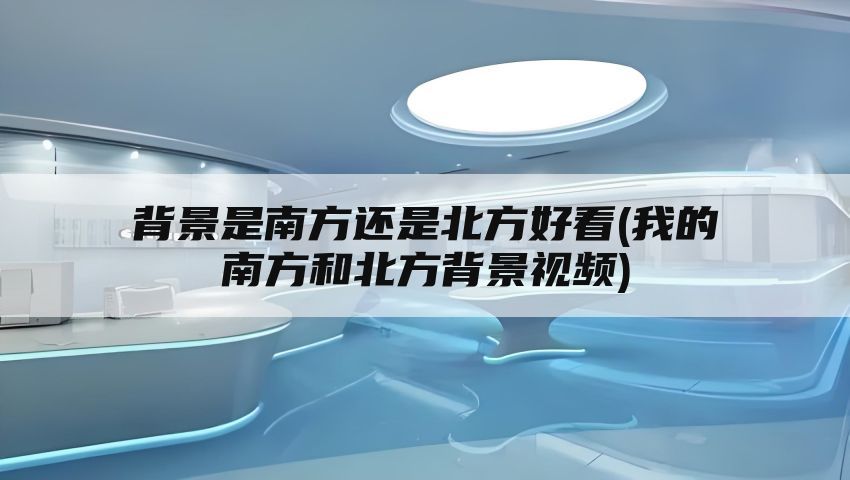 背景是南方还是北方好看(我的南方和北方背景视频)