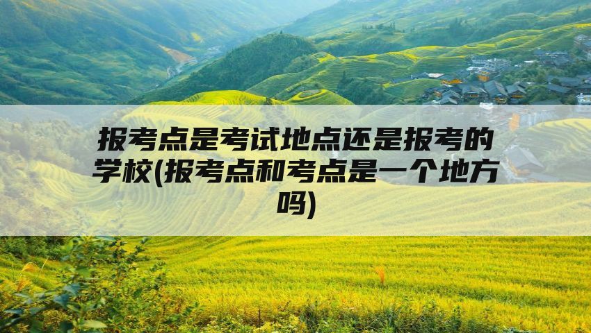 报考点是考试地点还是报考的学校(报考点和考点是一个地方吗)