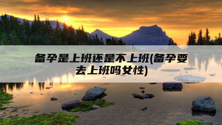 备孕是上班还是不上班(备孕要去上班吗女性)