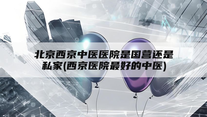 北京西京中医医院是国营还是私家(西京医院最好的中医)