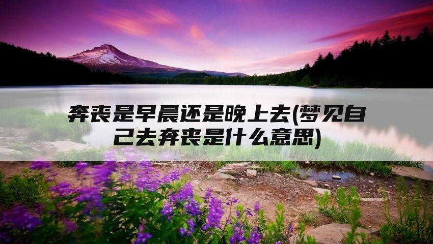 奔丧是早晨还是晚上去(梦见自己去奔丧是什么意思)
