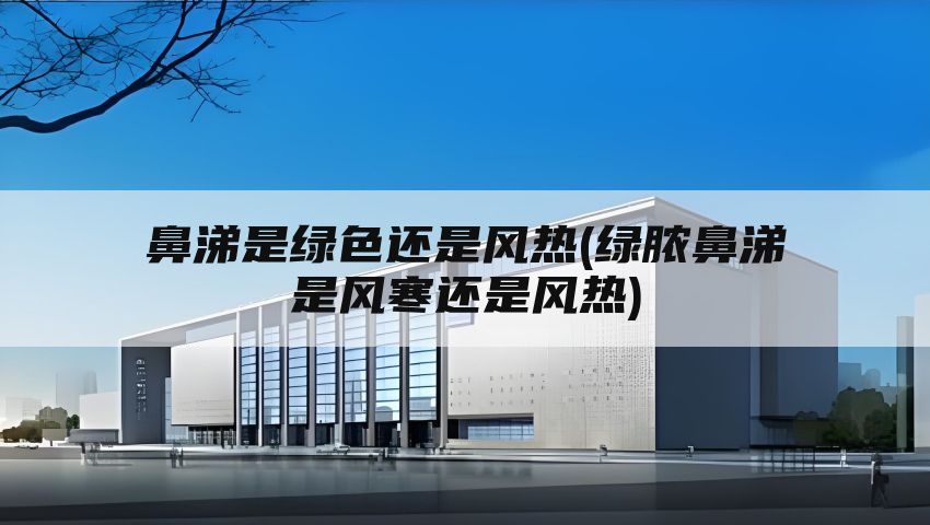 鼻涕是绿色还是风热(绿脓鼻涕是风寒还是风热)