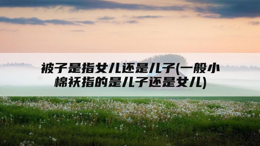 被子是指女儿还是儿子(一般小棉袄指的是儿子还是女儿)