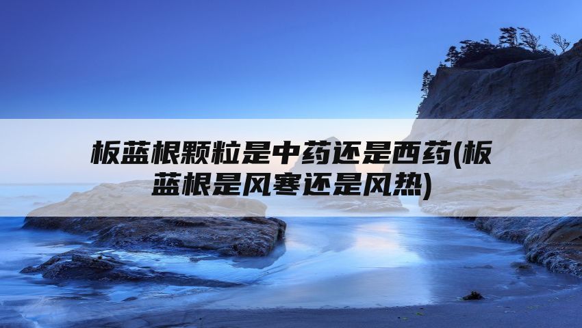 板蓝根颗粒是中药还是西药(板蓝根是风寒还是风热)
