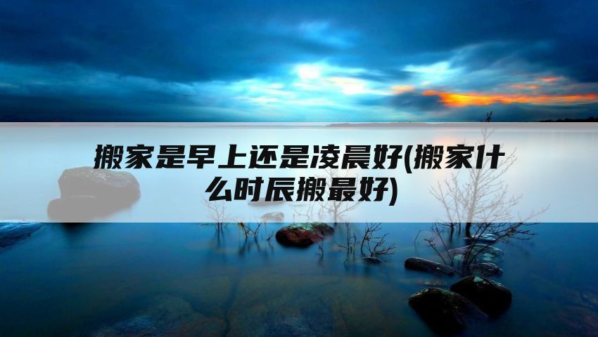 搬家是早上还是凌晨好(搬家什么时辰搬最好)