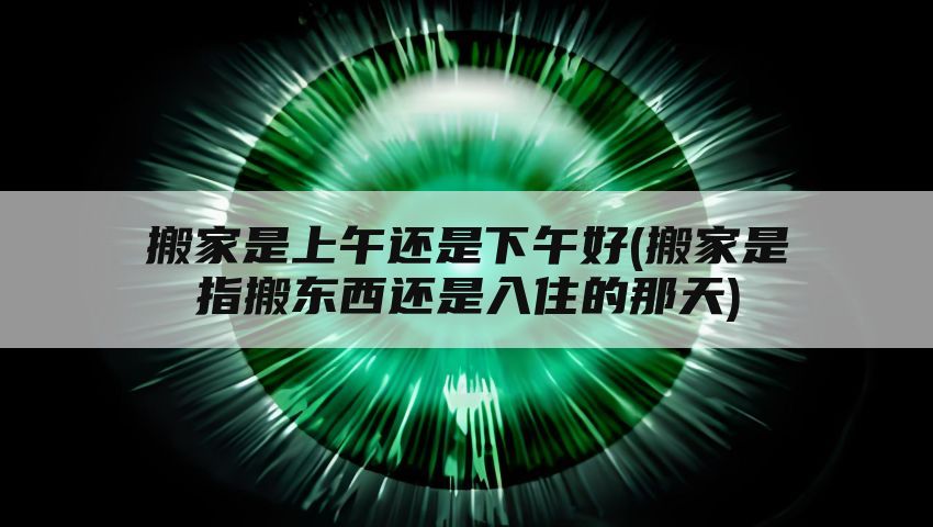 搬家是上午还是下午好(搬家是指搬东西还是入住的那天)