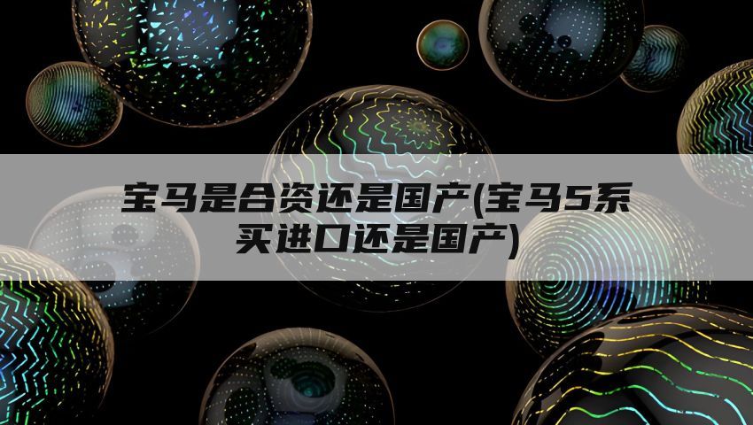 宝马是合资还是国产(宝马5系买进口还是国产)