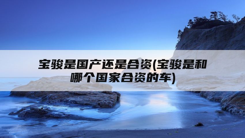 宝骏是国产还是合资(宝骏是和哪个国家合资的车)