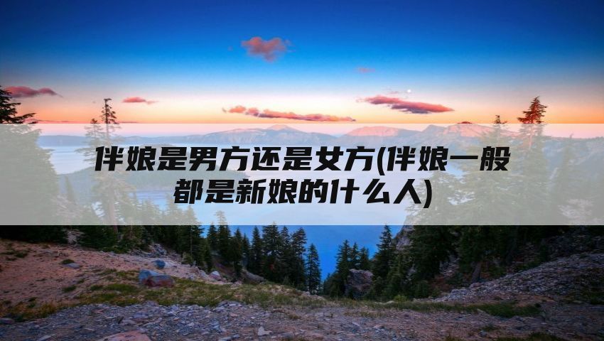 伴娘是男方还是女方(伴娘一般都是新娘的什么人)