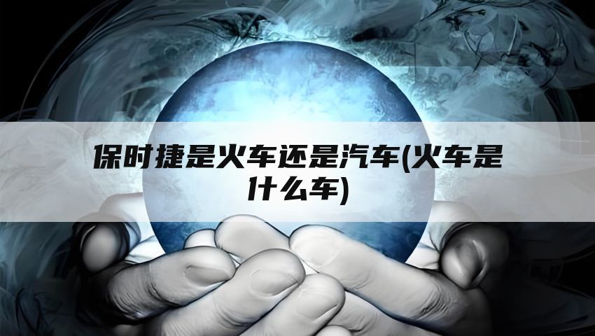 保时捷是火车还是汽车(火车是什么车)